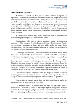 12 | P á g i n a
APREDIZADO E MEMORIA
A memória é dividida de duas grandes formas: explícita e implícita. O
hipocampo é necessário para a formação das memórias explícitas, ao passo que várias
outras regiões do cérebro, incluindo o estriado, a amígdala e o nucleus accumbens, estão
envolvidos na formação das memórias implícitas. A formação de todas as memórias
requer alterações morfológicas nas sinapses: novas sinapses devem ser formadas ou
antigas precisam ser fortalecidas. Considera-se que essas alterações reflitam a base
celular subjacente das memórias persistentes. Consideráveis avanços têm ocorrido na
última década em relação a nossa compreensão sobre as bases moleculares da formação
dessas memórias.
A capacidade de aprender algo novo e então armazenar as informações na
memória a longo prazo é parte do desenvolvimento normal.
Os mecanismos pelos quais as crianças aprendem a sentar e a engatinhar, a
caminhar e a falar, e a desenvolver habilidades sociais têm sido intensamente focados
por psicólogos e psiquiatras ao longo dos anos. Várias teorias que tratam dessas
questões no nível sistêmico foram propostas, incluindo as teorias segundo perspectivas
psicanalíticas, cognitivas e de aprendizado.
O que surgiu desses estudos é uma teoria fascinante de como as células dentro
do sistema nervoso central se comunicam entre si durante o aprendizado, e como os
neurônios, que são responsáveis, em última instância, por permitirem o aprendizado e a
memória, realizam essa tarefa. É igualmente interessante aprender como interrupções
desses processos normais contribuem para os transtornos do desenvolvimento.
Discutimos diferentes formas de memória e, na sequência, revisamos alguns dos
eventos moleculares dentro dos neurônios que são necessários para a formação de tais
memórias. Utilizamos três exemplos para mostrar como a interrupção da sequência
normal dos eventos moleculares leva a transtornos cognitivos específicos.
Dois conceitos centrais surgiram a partir das pesquisas recentes na área de
aprendizagem e memória1
. O primeiro pertence à questão, discutida por muitas décadas,
se regiões específicas do cérebro participam em formas específicas de aprendizado.
Hoje em dia, no entanto, parece claro que tipos específicos de tarefas são
aprendidos dentro de regiões cerebrais específicas.
Os primeiros estudos se concentraram no papel do hipocampo para o
aprendizado e a memória. As lesões do hipocampo impedem o surgimento de novas
memórias de um tipo específico, o tipo de memória que utilizamos para aprender novos
fatos ou eventos. Surpreendentemente, outros tipos de memória permaneceram intactas.
1
Squire LR, Kandel ER. Memory: From Mind to Molecule. New York: Scientific American Libraty; 1999.
 