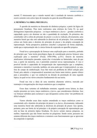 14 | P á g i n a
mental. É interessante que o retardo mental não é resultado de tumores cerebrais e
ocorre somente com certos tipos de mutações no gene da neurofibromatose.
A MEMÓRIA NA OBRA FREUDIANA
À questão da memória na dimensão de dinâmica psíquica, a partir da lógica do
pensamento freudiano. Para tanto realizamos uma releitura da Carta 52, na qual
distinguimos impressões psíquicas – os traços mnêmicos e fueros – geradas conforme a
capacidade egoica em dominar ou não a quantidade de excitação. Os primeiros são
constituídos sob a esfera do princípio de prazer e os fueros indicam, diversamente, uma
memória literal que não está submetida às diretrizes de tal princípio. Esta constatação
coloca um limite para o domínio do princípio de prazer e da própria concepção de
representação. Nesta perspectiva podemos conceber o psiquismo de forma ampliada,
sendo que a representação não é a única forma de expressão no aparelho psíquico.
Freud teve a preocupação de fornecer uma explicação para a memória, partindo
do princípio que “uma teoria psicológica digna de consideração precisa fornecer uma
explicação para a memória” (Freud, 1950/1996c, p.351). Através da memória
atualizamos informações passadas, sejam elas vivenciadas ou fantasiadas; mais do que
isso, a partir da memória, nos é permitido construir novas representações. E isso é
possível devido à capacidade de reorganização das representações que a compõem;
entretanto a memória é exercida, também, em uma parte que é irrepresentável, ou seja,
fora do campo da simbolização. Esse fato trará um problema de difícil solução para
Freud, pois admitir o irrepresentável acarretará um limite tanto teórico, quanto clínico
para a psicanálise, o que vai conduzi-lo na direção da postulação de uma segunda
tópica, na qual revisa vários conceitos fundamentais de sua teoria.
Freud nos traz a ideia de uma memória altamente seletiva, marcada por
rearranjos e reorganizações dos traços mnêmicos que a compõem.
Essas duas vertentes ali trabalhadas remetem, segundo nossa leitura, às duas
noções presentes no texto, traços mnêmicos e fueros, que consideramos distintas. Isso
vai fornecer subsídios para esclarecer o que designamos acima como ‘um problema de
difícil solução’.
Vamos abordar essas duas noções entendendo os traços mnêmicos como se
constituindo sob o domínio do princípio de prazer e os fueros, diversamente, indicando
uma memória literal não submetida às diretrizes do princípio de prazer. Isso aponta,
portanto, para um limite de tal princípio e da própria concepção de representação que
está na base da primeira tópica freudiana. Os fueros seriam marcas psíquicas, ou
melhor, impressões que não foram inscritas no psiquismo. Sendo assim, possuem um
estatuto diferente dos traços mnêmicos e remetem a um funcionamento que se aproxima
da compulsão à repetição.
 