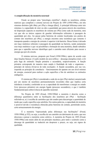 15 | P á g i n a
A complexificação da memória neuronal
Freud, ao propor uma “psicologia científica”, dispôs os neurônios, células
matrizes que compõem o sistema nervoso do Projeto de 1895 (1950/1996c), em três
sistemas distintos [phi (Φφ), psi (Ψψ) e ômega (Ωω)]. A principal diferença entre tais
sistemas é a capacidade de reter ou não a quantidade que passa através dos neurônios;
tal disposição capacita os neurônios do sistema psi (Ψψ) como sede da memória, uma
vez que são os únicos capazes de guardar informações referentes à passagem da
quantidade por eles. Ao passar pelas barreiras de contato localizadas nos pontos de
contato dos neurônios psi (Ψψ), a energia encontra uma resistência que somente é
transposta quando a energia da corrente é superior à da barreira. Dessa forma é deixado
um traço mnêmico referente à passagem da quantidade na barreira, sendo justamente
esse traço mnêmico o que vai possibilitar a formação de uma memória, dando subsídios
para que o aparelho nervoso identifique qual o caminho mais eficiente para escoar a
energia que por ele circula.
O sistema nervoso, proposto por Freud (1950/1996c), opera de acordo com
duas funções básicas: (1) pelo modelo do arco-reflexo – descarga energética total; e (2)
pela fuga do estímulo: função primária e secundária, respectivamente. A função
primária corresponde de maneira mais ampla à finalidade de todo o organismo –
princípio de inércia (livrar-se de toda excitação). A função secundária, por sua vez,
responde ao princípio de constância – funcionamento do aparato em um nível mínimo
de energia, essencial para realizar a ação específica a fim de satisfazer os estímulos
endógenos.
O sistema psi (Ψψ) é considerado a sede do eu (psi (Ψψ) núcleo) caracterizado
por um núcleo de neurônios permanentemente investidos (fato que implica certa
tolerância à tensão), conferindo ao eu a capacidade de transformar a energia no estado
livre (processo primário) em energia ligada (processo secundário), o que é também
fundamental para sobrevivência do aparelho neuronal.
No Projeto de 1895 (Freud, 1950/1996d) a memória é descrita como a
diferença quantitativa entre as facilitações dos neurônios psi (Ψψ) – facilitação
referindo-se, aí, à escolha de caminhos que são usados para descarregar a quantidade de
modo que a ação específica seja satisfeita. Em outras palavras, a capacidade de memória
é possível devido à resistência oferecida pelas barreiras de contato, permitindo assim,
certo armazenamento de energia.
É a memória “representada pelas diferenças nas facilitações” (Freud,
1950/1996d, p.352), ou seja, a escolha de um caminho em detrimento de outro, que nos
direciona a pensar a memória como seletiva. A memória do Projeto de 1895 (Freud,
1950/1996e) está muito além de um princípio mecânico, pois tanto o acúmulo como a
descarga de quantidade se traduzirá em desprazer e prazer, ou seja, em signos de
qualidade.
 