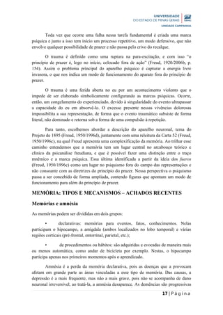 17 | P á g i n a
Toda vez que ocorre uma falha nessa tarefa fundamental é criada uma marca
psíquica e junto a isso tem início um processo repetitivo, um modo defensivo, que não
envolve qualquer possibilidade de prazer e não passa pelo crivo do recalque.
O trauma é definido como uma ruptura na para-excitação, e com isso “o
princípio de prazer é, logo no início, colocado fora de ação” (Freud, 1920/2006b, p.
154). Assim o problema principal do aparelho psíquico é capturar a energia livre
invasora, o que nos indica um modo de funcionamento do aparato fora do princípio de
prazer.
O trauma é uma ferida aberta no eu por um acontecimento violento que o
impede de ser elaborado simbolicamente configurando as marcas psíquicas. Ocorre,
então, um congelamento do experienciado, devido à singularidade do evento ultrapassar
a capacidade do eu em absorvê-lo. O excesso presente nessas vivências dolorosas
impossibilita a sua representação, de forma que o evento traumático subsiste de forma
literal, não dominado e retorna sob a forma de uma compulsão à repetição.
Para tanto, escolhemos abordar a descrição do aparelho neuronal, tema do
Projeto de 1895 (Freud, 1950/1996d), juntamente com uma releitura da Carta 52 (Freud,
1950/1996c), na qual Freud apresenta uma complexificação da memória. Ao trilhar esse
caminho entendemos que a memória tem um lugar central no arcabouço teórico e
clínico da psicanálise freudiana, e que é possível fazer uma distinção entre o traço
mnêmico e a marca psíquica. Essa última identificada a partir da ideia dos fueros
(Freud, 1950/1996c) como um lugar no psiquismo fora do campo das representações e
não consoante com as diretrizes do princípio do prazer. Nessa perspectiva o psiquismo
passa a ser concebido de forma ampliada, contendo figuras que apontam um modo de
funcionamento para além do princípio de prazer.
MEMÓRIA: TIPOS E MECANISMOS – ACHADOS RECENTES
Memórias e amnésia
As memórias podem ser divididas em dois grupos:
• declarativas: memórias para eventos, fatos, conhecimentos. Nelas
participam o hipocampo, a amígdala (ambos localizados no lobo temporal) e várias
regiões corticais (pré-frontal, entorrinal, parietal, etc.);
• de procedimentos ou hábitos: são adquiridas e evocadas de maneira mais
ou menos automática, como andar de bicicleta por exemplo. Nestas, o hipocampo
participa apenas nos primeiros momentos após o aprendizado.
Amnésia é a perda da memória declarativa, pois as doenças que a provocam
afetam em grande parte as áreas vinculadas a esse tipo de memória. Das causas, a
depressão é a mais frequente, mas não a mais grave, pois não se acompanha de dano
neuronal irreversível, ao tratá-la, a amnésia desaparece. As demências são progressivas
 