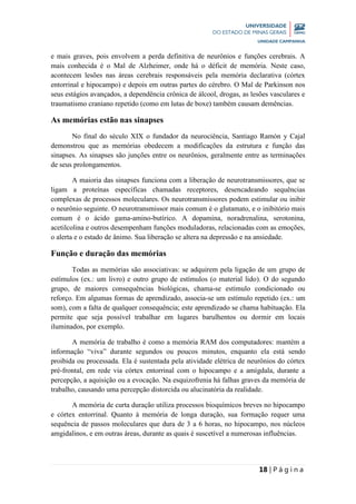 18 | P á g i n a
e mais graves, pois envolvem a perda definitiva de neurônios e funções cerebrais. A
mais conhecida é o Mal de Alzheimer, onde há o déficit de memória. Neste caso,
acontecem lesões nas áreas cerebrais responsáveis pela memória declarativa (córtex
entorrinal e hipocampo) e depois em outras partes do cérebro. O Mal de Parkinson nos
seus estágios avançados, a dependência crônica de álcool, drogas, as lesões vasculares e
traumatismo craniano repetido (como em lutas de boxe) também causam demências.
As memórias estão nas sinapses
No final do século XIX o fundador da neurociência, Santiago Ramón y Cajal
demonstrou que as memórias obedecem a modificações da estrutura e função das
sinapses. As sinapses são junções entre os neurônios, geralmente entre as terminações
de seus prolongamentos.
A maioria das sinapses funciona com a liberação de neurotransmissores, que se
ligam a proteínas específicas chamadas receptores, desencadeando sequências
complexas de processos moleculares. Os neurotransmissores podem estimular ou inibir
o neurônio seguinte. O neurotransmissor mais comum é o glutamato, e o inibitório mais
comum é o ácido gama-amino-butírico. A dopamina, noradrenalina, serotonina,
acetilcolina e outros desempenham funções moduladoras, relacionadas com as emoções,
o alerta e o estado de ânimo. Sua liberação se altera na depressão e na ansiedade.
Função e duração das memórias
Todas as memórias são associativas: se adquirem pela ligação de um grupo de
estímulos (ex.: um livro) e outro grupo de estímulos (o material lido). O do segundo
grupo, de maiores consequências biológicas, chama-se estímulo condicionado ou
reforço. Em algumas formas de aprendizado, associa-se um estímulo repetido (ex.: um
som), com a falta de qualquer consequência; este aprendizado se chama habituação. Ela
permite que seja possível trabalhar em lugares barulhentos ou dormir em locais
iluminados, por exemplo.
A memória de trabalho é como a memória RAM dos computadores: mantém a
informação “viva” durante segundos ou poucos minutos, enquanto ela está sendo
proibida ou processada. Ela é sustentada pela atividade elétrica de neurônios do córtex
pré-frontal, em rede via córtex entorrinal com o hipocampo e a amígdala, durante a
percepção, a aquisição ou a evocação. Na esquizofrenia há falhas graves da memória de
trabalho, causando uma percepção distorcida ou alucinatória da realidade.
A memória de curta duração utiliza processos bioquímicos breves no hipocampo
e córtex entorrinal. Quanto à memória de longa duração, sua formação requer uma
sequência de passos moleculares que dura de 3 a 6 horas, no hipocampo, nos núcleos
amgidalinos, e em outras áreas, durante as quais é suscetível a numerosas influências.
 