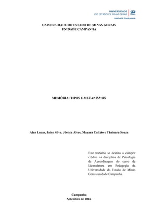 2 | P á g i n a
UNIVERSIDADE DO ESTADO DE MINAS GERAIS
UNIDADE CAMPANHA
MEMÓRIA: TIPOS E MECANISMOS
Alan Lucas, Jaíne Silva, Jéssica Alves, Mayara Calixto e Thainara Souza
Este trabalho se destina a cumprir
crédito na disciplina de Psicologia
da Aprendizagem do curso de
Licenciatura em Pedagogia da
Universidade do Estado de Minas
Gerais unidade Campanha.
Campanha
Setembro de 2016
 
