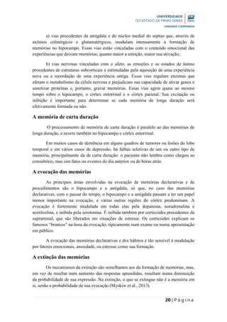 20 | P á g i n a
a) vias procedentes da amígdala e do núcleo medial do septuo que, através de
axônios colinérgicos e glutamatérgicos, modulam intensamente a formação de
memórias no hipocampo. Essas vias estão vinculadas com o conteúdo emocional das
experiências que deixam memórias; quanto maior a emoção, maior sua ativação;
b) vias nervosas vinculadas com o afeto, as emoções e os estados de ânimo
procedentes de estruturas subcorticais e estimuladas pela aquisição de uma experiência
nova ou a recordação de uma experiência antiga. Essas vias regulam enzimas que
afetam o metabolismo da célula nervosa e prejudicam sua capacidade de ativar genes e
sintetizar proteínas e, portanto, gravar memórias. Essas vias agem quase ao mesmo
tempo sobre o hipocampo, o córtex entorrinal e o córtex parietal. Sua excitação ou
inibição é importante para determinar se cada memória de longa duração será
efetivamente formada ou não.
A memória de curta duração
O processamento de memória de curta duração é paralelo ao das memórias de
longa duração, e ocorre também no hipocampo e córtex entorrinal.
Em muitos casos de demência em alguns quadros de tumores ou lesões do lobo
temporal e em vários casos de depressão, há falhas seletivas de um ou outro tipo de
memória, principalmente da de curta duração: o paciente não lembra como chegou ao
consultório, mas sim fatos ou eventos do dia anterior ou de horas atrás.
A evocação das memórias
As principais áreas envolvidas na evocação de memórias declarativas e de
procedimentos são o hipocampo e a amígdala; só que, no caso das memórias
declarativas, com o passar do tempo, o hipocampo e a amígdala passam a ter um papel
menos importante na evocação, e várias outras regiões do córtex predominam. A
evocação é fortemente modulada em todas elas pela dopamina, noradrenalina e
acetilcolina, e inibida pela serotonina. É inibida também por corticoides procedentes da
suprarrenal, que são liberados em situações de estresse. Os corticoides explicam os
famosos “brancos” na hora da evocação; tipicamente num exame ou numa apresentação
em público.
A evocação das memórias declarativas e dos hábitos é tão sensível à modulação
por fatores emocionais, ansiedade, ou estresse como sua formação.
A extinção das memórias
Os mecanismos da extinção são semelhantes aos da formação de memórias, mas,
em vez de resultar num aumento das respostas aprendidas, resultam numa diminuição
da probabilidade de sua expressão. Na extinção, o que se extingue não é a memória em
si, senão a probabilidade de sua evocação (Myskiw et al., 2013).
 