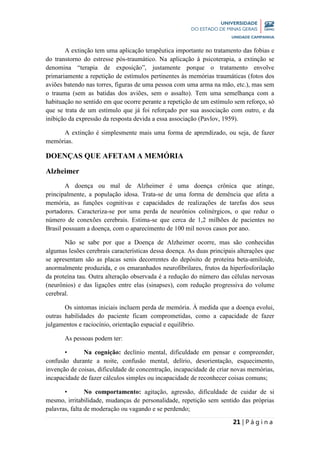 21 | P á g i n a
A extinção tem uma aplicação terapêutica importante no tratamento das fobias e
do transtorno do estresse pós-traumático. Na aplicação à psicoterapia, a extinção se
denomina “terapia de exposição”, justamente porque o tratamento envolve
primariamente a repetição de estímulos pertinentes às memórias traumáticas (fotos dos
aviões batendo nas torres, figuras de uma pessoa com uma arma na mão, etc.), mas sem
o trauma (sem as batidas dos aviões, sem o assalto). Tem uma semelhança com a
habituação no sentido em que ocorre perante a repetição de um estímulo sem reforço, só
que se trata de um estímulo que já foi reforçado por sua associação com outro, e da
inibição da expressão da resposta devida a essa associação (Pavlov, 1959).
A extinção é simplesmente mais uma forma de aprendizado, ou seja, de fazer
memórias.
DOENÇAS QUE AFETAM A MEMÓRIA
Alzheimer
A doença ou mal de Alzheimer é uma doença crônica que atinge,
principalmente, a população idosa. Trata-se de uma forma de demência que afeta a
memória, as funções cognitivas e capacidades de realizações de tarefas dos seus
portadores. Caracteriza-se por uma perda de neurônios colinérgicos, o que reduz o
número de conexões cerebrais. Estima-se que cerca de 1,2 milhões de pacientes no
Brasil possuam a doença, com o aparecimento de 100 mil novos casos por ano.
Não se sabe por que a Doença de Alzheimer ocorre, mas são conhecidas
algumas lesões cerebrais características dessa doença. As duas principais alterações que
se apresentam são as placas senis decorrentes do depósito de proteína beta-amiloide,
anormalmente produzida, e os emaranhados neurofibrilares, frutos da hiperfosforilação
da proteína tau. Outra alteração observada é a redução do número das células nervosas
(neurônios) e das ligações entre elas (sinapses), com redução progressiva do volume
cerebral.
Os sintomas iniciais incluem perda de memória. À medida que a doença evolui,
outras habilidades do paciente ficam comprometidas, como a capacidade de fazer
julgamentos e raciocínio, orientação espacial e equilíbrio.
As pessoas podem ter:
• Na cognição: declínio mental, dificuldade em pensar e compreender,
confusão durante a noite, confusão mental, delírio, desorientação, esquecimento,
invenção de coisas, dificuldade de concentração, incapacidade de criar novas memórias,
incapacidade de fazer cálculos simples ou incapacidade de reconhecer coisas comuns;
• No comportamento: agitação, agressão, dificuldade de cuidar de si
mesmo, irritabilidade, mudanças de personalidade, repetição sem sentido das próprias
palavras, falta de moderação ou vagando e se perdendo;
 