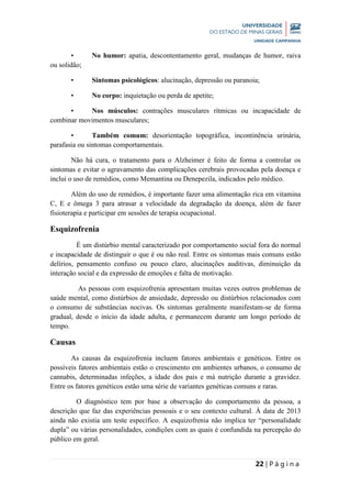 22 | P á g i n a
• No humor: apatia, descontentamento geral, mudanças de humor, raiva
ou solidão;
• Sintomas psicológicos: alucinação, depressão ou paranoia;
• No corpo: inquietação ou perda de apetite;
• Nos músculos: contrações musculares rítmicas ou incapacidade de
combinar movimentos musculares;
• Também comum: desorientação topográfica, incontinência urinária,
parafasia ou sintomas comportamentais.
Não há cura, o tratamento para o Alzheimer é feito de forma a controlar os
sintomas e evitar o agravamento das complicações cerebrais provocadas pela doença e
inclui o uso de remédios, como Memantina ou Denepezila, indicados pelo médico.
Além do uso de remédios, é importante fazer uma alimentação rica em vitamina
C, E e ômega 3 para atrasar a velocidade da degradação da doença, além de fazer
fisioterapia e participar em sessões de terapia ocupacional.
Esquizofrenia
É um distúrbio mental caracterizado por comportamento social fora do normal
e incapacidade de distinguir o que é ou não real. Entre os sintomas mais comuns estão
delírios, pensamento confuso ou pouco claro, alucinações auditivas, diminuição da
interação social e da expressão de emoções e falta de motivação.
As pessoas com esquizofrenia apresentam muitas vezes outros problemas de
saúde mental, como distúrbios de ansiedade, depressão ou distúrbios relacionados com
o consumo de substâncias nocivas. Os sintomas geralmente manifestam-se de forma
gradual, desde o início da idade adulta, e permanecem durante um longo período de
tempo.
Causas
As causas da esquizofrenia incluem fatores ambientais e genéticos. Entre os
possíveis fatores ambientais estão o crescimento em ambientes urbanos, o consumo de
cannabis, determinadas infeções, a idade dos pais e má nutrição durante a gravidez.
Entre os fatores genéticos estão uma série de variantes genéticas comuns e raras.
O diagnóstico tem por base a observação do comportamento da pessoa, a
descrição que faz das experiências pessoais e o seu contexto cultural. À data de 2013
ainda não existia um teste específico. A esquizofrenia não implica ter “personalidade
dupla” ou várias personalidades, condições com as quais é confundida na percepção do
público em geral.
 
