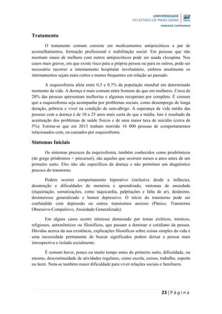 23 | P á g i n a
Tratamento
O tratamento comum consiste em medicamentos antipsicóticos a par de
aconselhamentos, formação profissional e reabilitação social. Em pessoas que não
mostram sinais de melhora com outros antipsicóticos pode ser usada clozapina. Nos
casos mais graves, em que existe risco para a própria pessoa ou para os outros, pode ser
necessário recorrer a internamento hospitalar involuntário, embora atualmente os
internamentos sejam mais curtos e menos frequentes em relação ao passado.
A esquizofrenia afeta entre 0,3 e 0,7% da população mundial em determinado
momento da vida. A doença é mais comum entre homens do que em mulheres. Cerca de
20% das pessoas apresentam melhorias e algumas recuperam por completo. É comum
que a esquizofrenia seja acompanha por problemas sociais, como desemprego de longa
duração, pobreza e viver na condição de sem-abrigo. A esperança de vida média das
pessoas com a doença é de 10 a 25 anos mais curta do que a média. Isto é resultado da
acentuação dos problemas de saúde físicos e de uma maior taxa de suicídio (cerca de
5%). Estima-se que em 2013 tenham morrido 16 000 pessoas de comportamentos
relacionados com, ou causados por esquizofrenia.
Sintomas Iniciais
Os sintomas precoces da esquizofrenia, também conhecidos como prodrômicos
(do grego pròdromos = precursor), são aqueles que ocorrem meses a anos antes de um
primeiro surto. Eles não são específicos da doença e não permitem um diagnóstico
precoce do transtorno.
Podem ocorrer comportamento hiperativo (inclusive desde a infância),
desatenção e dificuldades de memória e aprendizado, sintomas de ansiedade
(inquietação, somatizações, como taquicardia, palpitações e falta de ar), desânimo,
desinteresse generalizado e humor depressivo. O início do transtorno pode ser
confundido com depressão ou outros transtornos ansioso (Pânico, Transtorno
Obsessivo-Compulsivo, Ansiedade Generalizada).
Em alguns casos ocorre interesse demasiado por temas exóticos, místicos,
religiosos, astronômicos ou filosóficos, que passam a dominar o cotidiano da pessoa.
Dúvidas acerca da sua existência, explicações filosóficas sobre coisas simples da vida e
uma necessidade permanente de buscar significados podem deixar a pessoa mais
introspectiva e isolada socialmente.
É comum haver, pouco ou muito tempo antes do primeiro surto, dificuldade, ou
mesmo, descontinuidade de atividades regulares, como escola, cursos, trabalho, esporte
ou lazer. Nota-se também maior dificuldade para viver relações sociais e familiares.
 