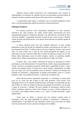 24 | P á g i n a
Algumas pessoas podem desenvolver um comportamento mais arredio ou
indisciplinado, ter momentos de explosão de raiva ou descontrole emocional diante de
situações em que se esperaria maior desenvoltura para resolver os problemas.
A esquizofrenia pode ainda se manifestar sem um período prodrômico muito
claro e com desencadeamento rápido dos primeiros sintomas psicóticos.
Sintomas Positivos
Os sintomas positivos estão relacionados diretamente ao surto psicótico.
Entende-se por surto psicótico um estado mental agudo caracterizado por grave
desorganização psíquica e fenômenos delirantes e/ou alucinatórios, com perda do juízo
crítico da realidade. A capacidade de perder a noção do que é real e do que é fantasia,
criação da mente da própria pessoa, é um aspecto muito presente nos quadros agudos da
esquizofrenia.
A pessoa adoecida pode criar uma realidade fantasiosa, na qual acredita
plenamente a ponto de duvidar da realidade do mundo e das pessoas ao seu redor. É o
que chamamos de delírio. O delírio pode ter diversas temáticas, inclusive num mesmo
surto. As mais comuns são a ideia de estar sendo perseguida por alguém, de ser
observada ou de que as pessoas falam dela ou sabem de tudo que se passa na sua vida.
Outras ideias fantasiosas, como de cunho religioso, místico ou grandioso também
podem ocorrer. Menos frequentemente ocorrem delírios de culpa e de ciúme.
O delírio não é uma criação intencional da pessoa ou motivada por fatores
psicológicos ou de relacionamento. Na esquizofrenia, o delírio surge espontaneamente e
invade e domina a consciência da pessoa, tirando dela a capacidade de lutar e vencer
sozinha suas próprias ideias. É comum ela se sentir acuada e amedrontada, ou então,
agir com vigor, mas sem um propósito claro ou racional. O delírio traz consigo uma
sensação de sofrimento e fragmentação da própria personalidade, como se a pessoa
perdesse o chão, suas referências básicas, o controle de sua própria vida.
Outro sintoma positivo igualmente importante é a alucinação. A pessoa pode
ouvir ou ver coisas que não existem ou não estão presentes, como escutar vozes
dialogando entre si ou se referindo à própria pessoa, insultando-a ou ordenando que faça
algo. Podem ver vultos ou imagens de pessoas, personagens de seu delírio, com as quais
é capaz de conversar e interagir. Há casos também de alucinações olfativas (sentir
cheiros estranhos), gustativas, táteis (sentir choques ou como se bichos andassem em
seu corpo) e dos órgãos internos (como, p. ex., sentir o coração derretendo, órgãos
apodrecendo).
Assim como no delírio, o paciente não tem nenhum controle sobre as
alucinações. Elas têm igual capacidade de dominar a consciência e influenciar o
comportamento. A percepção de uma alucinação é igual a que ocorre para um objeto
real, não sendo possível, para o paciente, distingui-la da realidade.
 