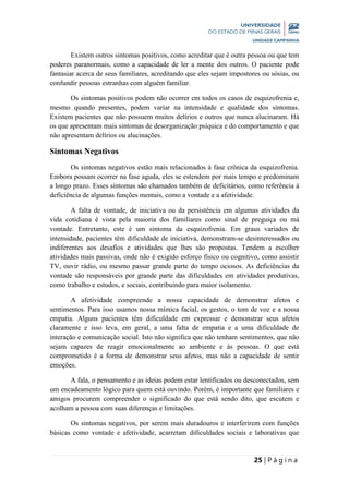 25 | P á g i n a
Existem outros sintomas positivos, como acreditar que é outra pessoa ou que tem
poderes paranormais, como a capacidade de ler a mente dos outros. O paciente pode
fantasiar acerca de seus familiares, acreditando que eles sejam impostores ou sósias, ou
confundir pessoas estranhas com alguém familiar.
Os sintomas positivos podem não ocorrer em todos os casos de esquizofrenia e,
mesmo quando presentes, podem variar na intensidade e qualidade dos sintomas.
Existem pacientes que não possuem muitos delírios e outros que nunca alucinaram. Há
os que apresentam mais sintomas de desorganização psíquica e do comportamento e que
não apresentam delírios ou alucinações.
Sintomas Negativos
Os sintomas negativos estão mais relacionados à fase crônica da esquizofrenia.
Embora possam ocorrer na fase aguda, eles se estendem por mais tempo e predominam
a longo prazo. Esses sintomas são chamados também de deficitários, como referência à
deficiência de algumas funções mentais, como a vontade e a afetividade.
A falta de vontade, de iniciativa ou da persistência em algumas atividades da
vida cotidiana é vista pela maioria dos familiares como sinal de preguiça ou má
vontade. Entretanto, este é um sintoma da esquizofrenia. Em graus variados de
intensidade, pacientes têm dificuldade de iniciativa, demonstram-se desinteressados ou
indiferentes aos desafios e atividades que lhes são propostas. Tendem a escolher
atividades mais passivas, onde não é exigido esforço físico ou cognitivo, como assistir
TV, ouvir rádio, ou mesmo passar grande parte do tempo ociosos. As deficiências da
vontade são responsáveis por grande parte das dificuldades em atividades produtivas,
como trabalho e estudos, e sociais, contribuindo para maior isolamento.
A afetividade compreende a nossa capacidade de demonstrar afetos e
sentimentos. Para isso usamos nossa mímica facial, os gestos, o tom de voz e a nossa
empatia. Alguns pacientes têm dificuldade em expressar e demonstrar seus afetos
claramente e isso leva, em geral, a uma falta de empatia e a uma dificuldade de
interação e comunicação social. Isto não significa que não tenham sentimentos, que não
sejam capazes de reagir emocionalmente ao ambiente e às pessoas. O que está
comprometido é a forma de demonstrar seus afetos, mas não a capacidade de sentir
emoções.
A fala, o pensamento e as ideias podem estar lentificados ou desconectados, sem
um encadeamento lógico para quem está ouvindo. Porém, é importante que familiares e
amigos procurem compreender o significado do que está sendo dito, que escutem e
acolham a pessoa com suas diferenças e limitações.
Os sintomas negativos, por serem mais duradouros e interferirem com funções
básicas como vontade e afetividade, acarretam dificuldades sociais e laborativas que
 