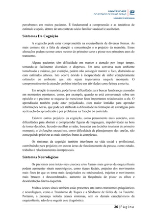 26 | P á g i n a
percebemos em muitos pacientes. É fundamental a compreensão e as tentativas de
estímulo e apoio, dentro de um contexto sócio familiar saudável e acolhedor.
Sintomas Da Cognição
A cognição pode estar comprometida na esquizofrenia de diversas formas. As
mais comuns são a falta de atenção e concentração e o prejuízo da memória. Essas
alterações podem ocorrer antes mesmo do primeiro surto e piorar nos primeiros anos do
transtorno.
Alguns pacientes têm dificuldade em manter a atenção por longo tempo,
tornando-se facilmente distraídos e dispersos. Em uma conversa num ambiente
tumultuado e ruidoso, por exemplo, podem não conseguir manter o foco, distraindo-se
com estímulos alheios. Isto ocorre devido à incapacidade de inibir completamente
estímulos do ambiente que não sejam importantes naquele momento. O
comprometimento da atenção também interfere em atividades como leitura e escrita.
Em relação à memória, pode haver dificuldade para buscar lembranças passadas
em momentos oportunos, como, por exemplo, quando se está conversando sobre um
episódio e o paciente se esquece de mencionar fatos importantes relacionados a ele. O
aprendizado também pode estar prejudicado, com maior lentidão para aprender
informações novas, que pode ser atribuído à dificuldade na formação de estratégias para
aceleração do aprendizado e por problemas na fixação do conteúdo.
Existem outros prejuízos da cognição, como pensamento mais concreto, com
dificuldades para abstrair e compreender figuras de linguagem, impulsividade na hora
de tomar decisões, fazendo escolhas erradas, baseadas em decisões imaturas de primeiro
momento, e disfunções executivas, como dificuldade de planejamento das tarefas, não
conseguindo priorizar as mais simples frente às complexas.
Os sintomas da cognição também interferem na vida social e profissional,
contribuindo para prejuízos em outras áreas de funcionamento da pessoa, como estudo,
trabalho e relacionamentos interpessoais.
Sintomas Neurológicos
Os pacientes com início mais precoce e/ou formas mais graves da esquizofrenia
podem apresentar sinais neurológicos, como tiques faciais, prejuízo dos movimentos
mais finos (o que os torna mais desajeitados ou estabanados), trejeitos e movimentos
mais bruscos e descoordenados, aumento da frequência de piscar os olhos e
desorientação direita-esquerda.
Muitos desses sinais também estão presentes em outros transtornos psiquiátricos
e neurológicos, como o Transtorno de Tiques e a Síndrome de Gilles de La Tourette.
Portanto, a presença isolada desses sintomas, sem os demais característicos da
esquizofrenia, não deve sugerir esse diagnóstico.
 