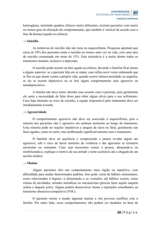 28 | P á g i n a
heterogênea, incluindo quadros clínicos muito diferentes, existem pacientes com maior
ou menor grau de alteração do comportamento, que também é variável de acordo com a
fase da doença (aguda ou crônica).
→ Suicídio
As tentativas de suicídio não são raras na esquizofrenia. Pesquisas apontam que
cerca de 50% dos pacientes tenta o suicídio ao menos uma vez na vida, com uma taxa
de suicídio consumado em torno de 15%. Esta estimativa é a maior dentre todos os
transtornos mentais, inclusive a depressão.
O suicídio pode ocorrer na fase aguda ou crônica, devendo o familiar ficar atento
a alguns aspectos: se o paciente fala em se matar, caso refira ouvir vozes ordenando que
se fira ou que atente contra a própria vida, quando ocorre intensa ansiedade ou angústia,
se ele se mostra depressivo ou se tem algum comportamento auto agressivo ou
autodepreciativo.
A família não deve temer abordar esse assunto com o paciente, pois geralmente
ele sente a necessidade de falar disso para obter algum alívio para o seu sofrimento.
Caso haja intenção ou risco de suicídio, a equipe responsável pelo tratamento deve ser
imediatamente avisada.
→ Agressividade
O comportamento agressivo não deve ser associado à esquizofrenia, pois a
maioria dos pacientes não é agressiva em nenhum momento ao longo do transtorno.
Uma minoria pode ter reações impulsivas e ataques de raiva ou fúria, geralmente nas
fases agudas, como no surto, mas melhorando significativamente com o tratamento.
O familiar deve ter paciência e compreensão e jamais revidar algum ato
agressivo, sob o risco de haver aumento da violência e das agressões se tornarem
recorrente ou constante. Caso seja necessário conter a pessoa, abraçando-a ou
imobilizando-a, explique o motivo de sua atitude e tente acalmá-la até a chegada de um
auxílio médico.
→ Manias
Alguns pacientes têm um comportamento mais rígido ou repetitivo, com
dificuldade para mudar determinados padrões. Isso pode variar de hábitos elementares,
como relacionados à higiene, à alimentação e ao vestuário, até hábitos sociais, como
rotinas de atividades, atitudes metódicas ou mecanicistas (precisa fazer aquilo naquela
ordem e daquele jeito). Alguns podem desenvolver rituais e repetições semelhantes ao
transtorno obsessivo-compulsivo (TOC).
O paciente resiste a mudar algumas manias e isto provoca conflitos com a
família. Por outro lado, esses comportamentos não podem ser mudados na base da
 