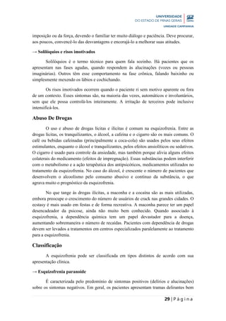 29 | P á g i n a
imposição ou da força, devendo o familiar ter muito diálogo e paciência. Deve procurar,
aos poucos, convencê-lo das desvantagens e encorajá-lo a melhorar suas atitudes.
→ Solilóquios e risos imotivados
Solilóquios é o termo técnico para quem fala sozinho. Há pacientes que os
apresentam nas fases agudas, quando respondem às alucinações (vozes ou pessoas
imaginárias). Outros têm esse comportamento na fase crônica, falando baixinho ou
simplesmente mexendo os lábios e cochichando.
Os risos imotivados ocorrem quando o paciente ri sem motivo aparente ou fora
de um contexto. Esses sintomas são, na maioria das vezes, automáticos e involuntários,
sem que ele possa controlá-los inteiramente. A irritação de terceiros pode inclusive
intensificá-los.
Abuso De Drogas
O uso e abuso de drogas lícitas e ilícitas é comum na esquizofrenia. Entre as
drogas lícitas, os tranquilizantes, o álcool, a cafeína e o cigarro são os mais comuns. O
café ou bebidas cafeinadas (principalmente a coca-cola) são usados pelos seus efeitos
estimulantes, enquanto o álcool e tranquilizantes, pelos efeitos ansiolíticos ou sedativos.
O cigarro é usado para controle da ansiedade, mas também porque alivia alguns efeitos
colaterais do medicamento (efeitos de impregnação). Essas substâncias podem interferir
com o metabolismo e a ação terapêutica dos antipsicóticos, medicamentos utilizados no
tratamento da esquizofrenia. No caso do álcool, é crescente o número de pacientes que
desenvolvem o alcoolismo pelo consumo abusivo e contínuo da substância, o que
agrava muito o prognóstico da esquizofrenia.
No que tange às drogas ilícitas, a maconha e a cocaína são as mais utilizadas,
embora preocupe o crescimento do número de usuários de crack nas grandes cidades. O
ecstasy é mais usado em festas e de forma recreativa. A maconha parece ter um papel
desencadeador da psicose, ainda não muito bem conhecido. Quando associado à
esquizofrenia, a dependência química tem um papel devastador para a doença,
aumentando sobremaneira o número de recaídas. Pacientes com dependência de drogas
devem ser levados a tratamentos em centros especializados paralelamente ao tratamento
para a esquizofrenia.
Classificação
A esquizofrenia pode ser classificada em tipos distintos de acordo com sua
apresentação clínica.
→ Esquizofrenia paranoide
É caracterizada pelo predomínio de sintomas positivos (delírios e alucinações)
sobre os sintomas negativos. Em geral, os pacientes apresentam tramas delirantes bem
 