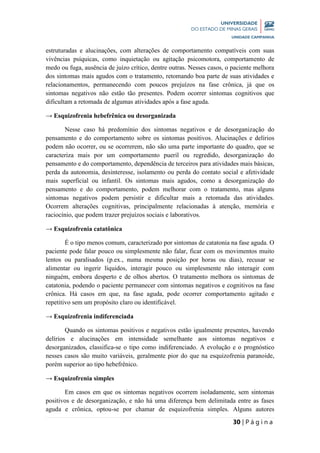 30 | P á g i n a
estruturadas e alucinações, com alterações de comportamento compatíveis com suas
vivências psíquicas, como inquietação ou agitação psicomotora, comportamento de
medo ou fuga, ausência de juízo crítico, dentre outras. Nesses casos, o paciente melhora
dos sintomas mais agudos com o tratamento, retomando boa parte de suas atividades e
relacionamentos, permanecendo com poucos prejuízos na fase crônica, já que os
sintomas negativos não estão tão presentes. Podem ocorrer sintomas cognitivos que
dificultam a retomada de algumas atividades após a fase aguda.
→ Esquizofrenia hebefrênica ou desorganizada
Nesse caso há predomínio dos sintomas negativos e de desorganização do
pensamento e do comportamento sobre os sintomas positivos. Alucinações e delírios
podem não ocorrer, ou se ocorrerem, não são uma parte importante do quadro, que se
caracteriza mais por um comportamento pueril ou regredido, desorganização do
pensamento e do comportamento, dependência de terceiros para atividades mais básicas,
perda da autonomia, desinteresse, isolamento ou perda do contato social e afetividade
mais superficial ou infantil. Os sintomas mais agudos, como a desorganização do
pensamento e do comportamento, podem melhorar com o tratamento, mas alguns
sintomas negativos podem persistir e dificultar mais a retomada das atividades.
Ocorrem alterações cognitivas, principalmente relacionadas à atenção, memória e
raciocínio, que podem trazer prejuízos sociais e laborativos.
→ Esquizofrenia catatônica
É o tipo menos comum, caracterizado por sintomas de catatonia na fase aguda. O
paciente pode falar pouco ou simplesmente não falar, ficar com os movimentos muito
lentos ou paralisados (p.ex., numa mesma posição por horas ou dias), recusar se
alimentar ou ingerir líquidos, interagir pouco ou simplesmente não interagir com
ninguém, embora desperto e de olhos abertos. O tratamento melhora os sintomas de
catatonia, podendo o paciente permanecer com sintomas negativos e cognitivos na fase
crônica. Há casos em que, na fase aguda, pode ocorrer comportamento agitado e
repetitivo sem um propósito claro ou identificável.
→ Esquizofrenia indiferenciada
Quando os sintomas positivos e negativos estão igualmente presentes, havendo
delírios e alucinações em intensidade semelhante aos sintomas negativos e
desorganizados, classifica-se o tipo como indiferenciado. A evolução e o prognóstico
nesses casos são muito variáveis, geralmente pior do que na esquizofrenia paranoide,
porém superior ao tipo hebefrênico.
→ Esquizofrenia simples
Em casos em que os sintomas negativos ocorrem isoladamente, sem sintomas
positivos e de desorganização, e não há uma diferença bem delimitada entre as fases
aguda e crônica, optou-se por chamar de esquizofrenia simples. Alguns autores
 