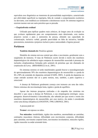 31 | P á g i n a
equivalem esse diagnóstico ao transtorno de personalidade esquizotípico, caracterizado
por afetividade superficial ou imprópria, falta de vontade e comportamento excêntrico
ou desviante, com tendência ao isolamento e desinteresse social. Os sintomas negativos
ocorrem mesmo sem um surto psicótico que os preceda.
→ Esquizofrenia residual
Utilizado para tipificar quadros mais crônicos, de longos anos de evolução ou
que evoluem rapidamente para um comportamento mais deteriorado, com muitos
prejuízos sociais e para a autonomia da pessoa, afetando sua capacidade de
comunicação, inclusive verbal, gerando passividade ou falta de iniciativa, lentidão
psicomotora, monotonia e prejuízos inclusive para o autocuidado e higiene pessoal.
Parkinson
Também chamada de: Paralisia agitante
Distúrbio do sistema nervoso central que afeta o movimento, geralmente com o
surgimento de tremores. O mau de Parkinson ocorre devido à morte dos neurônios
dopaminérgicos da substância negra compacta do mesencéfalo associada à presença de
inclusões citoplasmáticas formadas pelo acúmulo de proteínas que são chamados de
corpúsculos de Lewy. (BERARDELLI et al., 2001).
Os sintomas motores só serão manifestados quando houver a neurodegeneração
de aproximadamente 50% dos neurônios dopaminérgicos do mesencéfalo e a perda de
80 a 90% do conteúdo de dopamina estriatal (FAHN, 2003). A perda da dopamina no
corpo estriado acomete não só a parte motora, mas, também, a parte cognitiva e
emocional.
A doença de Parkinson geralmente começa com tremores em uma das mãos.
Outros sintomas são movimentação lenta, rigidez e perda de equilíbrio.
Apesar das intensas pesquisas realizadas e do empenho dos cientistas em
descobrir o que causa a doença de Parkinson, a sua etiopatogenia (etiologia: causa;
patogenia: desenvolvimento) é desconhecida, não sabendo por que ocorre a morte dos
neurônios dopaminérgicos do mesencéfalo, por esse motivo, ela ainda é considerada
como uma doença idiopática (LANGSTON, 1990; LIMONGI, 2001).
A pessoa pode ter:
Tremor: em repouso ou mãos.
Nos músculos: instabilidade, rigidez dos membros, anormalidade ao caminhar,
contrações musculares rítmicas, dificuldade com movimentos corporais, dificuldade
para caminhar, movimento corporal lento, movimentos involuntários, músculos rígidos,
rigidez muscular ou andar arrastado lento.
 