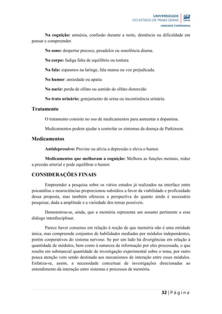 32 | P á g i n a
Na cognição: amnésia, confusão durante a noite, demência ou dificuldade em
pensar e compreender.
No sono: despertar precoce, pesadelos ou sonolência diurna.
No corpo: fadiga falta de equilíbrio ou tontura
Na fala: espasmos na laringe, fala mansa ou voz prejudicada.
No humor: ansiedade ou apatia
No nariz: perda de olfato ou sentido de olfato distorcido
No trato urinário: gotejamento de urina ou incontinência urinária.
Tratamento
O tratamento consiste no uso de medicamentos para aumentar a dopamina.
Medicamentos podem ajudar a controlar os sintomas da doença de Parkinson.
Medicamentos
Antidepressivo: Previne ou alivia a depressão e eleva o humor.
Medicamentos que melhoram a cognição: Melhora as funções mentais, reduz
a pressão arterial e pode equilibrar o humor.
CONSIDERAÇÕES FINAIS
Empreender a pesquisa sobre os vários estudos já realizados na interface entre
psicanálise e neurociências proporcionou subsídios a favor da viabilidade e proficuidade
dessa proposta, mas também ofereceu a perspectiva do quanto ainda é necessário
pesquisar, dada a amplitude e a variedade dos temas possíveis.
Demonstrou-se, ainda, que a memória representa um assunto pertinente a esse
diálogo interdisciplinar.
Parece haver consenso em relação à noção de que memória não é uma entidade
única, mas compreende conjuntos de habilidades mediadas por módulos independentes,
porém cooperativos do sistema nervoso. Se por um lado há divergências em relação à
quantidade de módulos, bem como à natureza da informação por eles processada, o que
resulta em substancial quantidade de investigação experimental sobre o tema, por outro
pouca atenção vem sendo destinada aos mecanismos de interação entre esses módulos.
Enfatiza-se, assim, a necessidade conceituai de investigações direcionadas ao
entendimento da interação entre sistemas e processos de memória.
 