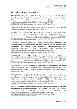 33 | P á g i n a
REFERÊNCIA BIBLIOGRÁFICA
ANTONELLO, Diego Frichs; HERZOG, Regina. A memória na obra freudiana,
para além da representação. Arq. bras. psicol., Rio de Janeiro , v. 64, n. 1, p. 111-
121, abr. 2012. Disponível em
<http://pepsic.bvsalud.org/scielo.php?script=sci_arttext&pid=S1809-
52672012000100009&lng=pt&nrm=iso>. acessos em 17 ago. 2016.
BEVILAQUA, Lia R. M.; CAMMAROTA, Martín e IZQUIERDO, Ivan. Ganhos
cerebrais, In: O olhar adolescente. São Paulo, Duetto. n. 3.
BOCCHI, Josiane Cristina; VIANA, Milena de Barros. Freud, as neurociências e uma
teoria da memória. Psicol. USP, São Paulo, v. 23, n. 3, p. 481-502, 2012. Disponível
em <http://www.scielo.br/scielo.php?script=sci_arttext&pid=S0103-
65642012000300004&lng=en&nrm=iso>. acessos em 08 Set. 2016.
CARNEIRO, Rosângela Rabello; CARDOSO, Fabrício Bruno. Estimulação do
desenvolvimento de competências funcionais hemisféricas em escolares com
dificuldades de atenção: uma perspectiva neuropsicopedagógica. Rev.
psicopedag., São Paulo , v. 26, n. 81, p. 458-469, 2009. Disponível em
<http://pepsic.bvsalud.org/scielo.php?script=sci_arttext&pid=S0103-
84862009000300013&lng=pt&nrm=iso>. acessos em 17 ago. 2016.
CHAVES, Márcia L. F.. Memória humana: aspectos clínicos e modulação por
estados afetivos. Psicol. USP, São Paulo, v. 4, n. 1-2, p. 139-169, 1993. Disponível
em <http://pepsic.bvsalud.org/scielo.php?script=sci_arttext&pid=S1678-
51771993000100007&lng=pt&nrm=iso>. acessos em 17 ago. 2016.
EBBINGHAUS H (1985). Memory: A contribution to experimental psychology
(Henry A. Ruger & Clara E. Bussenlus, Trad.) Original publicado em New York:
Teachers College, Columbia University. (Original em alemão “Über das Gedächtnis”
publicado em 1885).
FONSECA, Vitor da. Papel das funções cognitivas, conativas e executivas na
aprendizagem: uma abordagem neuropsicopedagógica. Rev. psicopedag., São
Paulo , v. 31, n. 96, p. 236-253, 2014. Disponível em
<http://pepsic.bvsalud.org/scielo.php?script=sci_arttext&pid=S0103-
84862014000300002&lng=pt&nrm=iso>. acessos em 17 ago. 2016.
FREITAS, Neli Klix. Desenvolvimento humano, organização funcional do cérebro e
aprendizagem no pensamento de Luria e de Vygotsky. Ciênc. cogn., Rio de Janeiro
, v. 9, p. 91-96, nov. 2006. Disponível em
<http://pepsic.bvsalud.org/scielo.php?script=sci_arttext&pid=S1806-
58212006000300010&lng=pt&nrm=iso>. acessos em 17 ago. 2016.
 