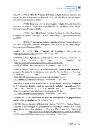 34 | P á g i n a
FREUD, S. (2006a). Além do Princípio do Prazer. (Edições Estandart Brasileira das
Obras Psicológicas Completas de Sigmund Freud, vol. 18). Rio de Janeiro: Imago.
(Originalmente publicada em 1920).
_________ (1996b). Uma nota sobre o bloco mágico. (Edições Estandart Brasileira
das Obras Psicológicas Completas de Sigmund Freud, vol. 19). Rio de Janeiro: Imago.
(Originalmente publicada em 1925).
__________ (1996c). Carta 52. (Edições Estandart Brasileira das Obras Psicológicas
Completas de Sigmund Freud, vol. 1). Rio de Janeiro: Imago. (Originalmente publicada
em 1950).
__________ (1996d). Projeto para psicologia científica. (Edições Estandart Brasileira
das Obras Psicológicas Completas de Sigmund Freud, vol. 1). Rio de Janeiro: Imago.
(Originalmente publicada em 1950).
JAMES, W (1890). The Principles of Psychology. Disponível em
<http://psychclassics.yorku.ca/> acessos em 17 ago. 2016.
LOMBROSO, Paul. Aprendizado e memória. Rev. Bras. Psiquiatr., São Paulo , v.
26, n. 3, p. 207-210, Set. 2004 . Disponível em
<http://www.scielo.br/scielo.php?script=sci_arttext&pid=S1516-
44462004000300011&lng=en&nrm=iso>. acessos em 17 ago. 2016.
MAGILA, Maria Cristina; XAVIER, Gilberto Fernando. Interação entre sistemas e
processos de memória em humanos. Temas psicol., Ribeirão Preto , v. 8, n. 2, p.
143-154, ago. 2000. Disponível em
<http://pepsic.bvsalud.org/scielo.php?script=sci_arttext&pid=S1413-
389X2000000200004&lng=pt&nrm=iso>. acessos em 17 ago. 2016.
MOURÃO JUNIOR, Carlos Alberto; MELO, Luciene Bandeira Rodrigues. Integração
de três conceitos: função executiva, memória de trabalho e aprendizado. Psic.:
Teor. e Pesq., Brasília, v. 27, n. 3, p. 309-314, Sept. 2011. Disponível em
<http://www.scielo.br/scielo.php?script=sci_arttext&pid=S0102-
37722011000300006&lng=en&nrm=iso>. acessos em 12 set. 2016.
PAVLOV, IP (1927). Conditioned reflexes: Na investigation of the physicological
activity of the cerebral cortex (G. V. Anrep, Trad.).
ZIBETTI, Murilo Ricardo; BORDIGNON, Suelen; TRENTINI, Clarissa Marceli.
Memória e aprendizagem no procedimentode recordação seletiva livre e com
pistas. Temas psicol., Ribeirão Preto , v. 22, n. 4, p. 771-782, dez. 2014. Disponível
em <http://pepsic.bvsalud.org/scielo.php?script=sci_arttext&pid=S1413-
389X2014000400008&lng=pt&nrm=iso>. acessos em 17 ago. 2016.
 