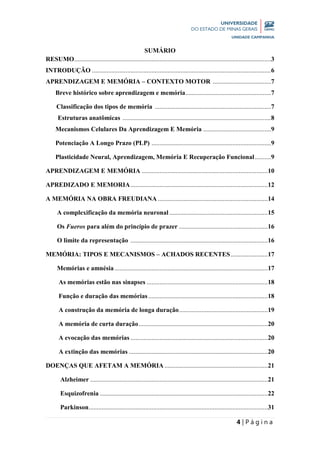 4 | P á g i n a
SUMÁRIO
RESUMO..........................................................................................................................3
INTRODUÇÃO ...............................................................................................................6
APRENDIZAGEM E MEMÓRIA – CONTEXTO MOTOR ....................................7
Breve histórico sobre aprendizagem e memória.....................................................7
Classificação dos tipos de memória ........................................................................7
Estruturas anatômicas ............................................................................................8
Mecanismos Celulares Da Aprendizagem E Memória ..........................................9
Potenciação A Longo Prazo (PLP) ..........................................................................9
Plasticidade Neural, Aprendizagem, Memória E Recuperação Funcional..........9
APRENDIZAGEM E MEMÓRIA ..............................................................................10
APREDIZADO E MEMORIA.....................................................................................12
A MEMÓRIA NA OBRA FREUDIANA ....................................................................14
A complexificação da memória neuronal .............................................................15
Os Fueros para além do princípio de prazer .......................................................16
O limite da representação .....................................................................................16
MEMÓRIA: TIPOS E MECANISMOS – ACHADOS RECENTES.......................17
Memórias e amnésia...............................................................................................17
As memórias estão nas sinapses ...........................................................................18
Função e duração das memórias ..........................................................................18
A construção da memória de longa duração.......................................................19
A memória de curta duração................................................................................20
A evocação das memórias .....................................................................................20
A extinção das memórias ......................................................................................20
DOENÇAS QUE AFETAM A MEMÓRIA ................................................................21
Alzheimer ..............................................................................................................21
Esquizofrenia ........................................................................................................22
Parkinson...............................................................................................................31
 