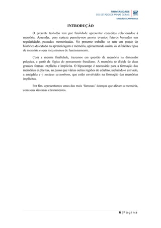 6 | P á g i n a
INTRODUÇÃO
O presente trabalho tem por finalidade apresentar conceitos relacionados à
memória. Aprender, com certeza permite-nos prever eventos futuros baseadas nas
regularidades passadas memorizadas. No presente trabalho se tem um pouco do
histórico do estudo da aprendizagem e memória, apresentando assim, os diferentes tipos
de memória e seus mecanismos de funcionamento.
Com a mesma finalidade, trazemos em questão da memória na dimensão
psíquica, a partir da lógica do pensamento freudiano. A memória se divide de duas
grandes formas: explícita e implícita. O hipocampo é necessário para a formação das
memórias explícitas, ao passo que várias outras regiões do cérebro, incluindo o estriado,
a amígdala e o nucleus accumbens, que estão envolvidos na formação das memórias
implícitas.
Por fim, apresentamos umas das mais ‘famosas’ doenças que afetam a memória,
com seus sintomas e tratamentos.
 