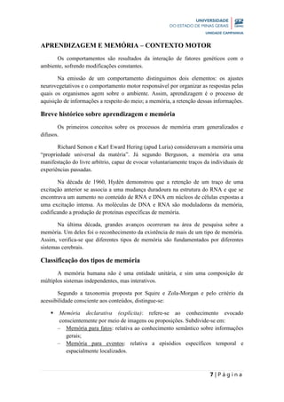7 | P á g i n a
APRENDIZAGEM E MEMÓRIA – CONTEXTO MOTOR
Os comportamentos são resultados da interação de fatores genéticos com o
ambiente, sofrendo modificações constantes.
Na emissão de um comportamento distinguimos dois elementos: os ajustes
neurovegetativos e o comportamento motor responsável por organizar as respostas pelas
quais os organismos agem sobre o ambiente. Assim, aprendizagem é o processo de
aquisição de informações a respeito do meio; a memória, a retenção dessas informações.
Breve histórico sobre aprendizagem e memória
Os primeiros conceitos sobre os processos de memória eram generalizados e
difusos.
Richard Semon e Karl Eward Hering (apud Luria) consideravam a memória uma
“propriedade universal da matéria”. Já segundo Berguson, a memória era uma
manifestação do livre arbítrio, capaz de evocar voluntariamente traços da individuais de
experiências passadas.
Na década de 1960, Hydén demonstrou que a retenção de um traço de uma
excitação anterior se associa a uma mudança duradoura na estrutura do RNA e que se
encontrava um aumento no conteúdo de RNA e DNA em núcleos de células expostas a
uma excitação intensa. As moléculas de DNA e RNA são moduladoras da memória,
codificando a produção de proteínas específicas de memória.
Na última década, grandes avanços ocorreram na área de pesquisa sobre a
memória. Um deles foi o reconhecimento da existência de mais de um tipo de memória.
Assim, verifica-se que diferentes tipos de memória são fundamentados por diferentes
sistemas cerebrais.
Classificação dos tipos de memória
A memória humana não é uma entidade unitária, e sim uma composição de
múltiplos sistemas independentes, mas interativos.
Segundo a taxonomia proposta por Squire e Zola-Morgan e pelo critério da
acessibilidade consciente aos conteúdos, distingue-se:
 Memória declarativa (explícita): refere-se ao conhecimento evocado
conscientemente por meio de imagens ou proposições. Subdivide-se em:
– Memória para fatos: relativa ao conhecimento semântico sobre informações
gerais;
– Memória para eventos: relativa a episódios específicos temporal e
espacialmente localizados.
 