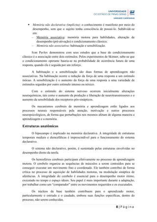 8 | P á g i n a
 Memória não declarativa (implícita): o conhecimento é manifesto por meio do
desempenho, sem que o sujeito tenha consciência de possuí-lo. Subdivide-se
em:
– Memória associativa: memória motora para habilidades, alteração de
desempenho (pré-ativação) e condicionamento clássico;
– Memória não associativa: habituação e sensibilização.
Ivan Pavlov demonstrou com seus estudos que a base do condicionamento
clássico é a associação entre dois estímulos. Pelos experimentos de Skinner, sabe-se que
o condicionamento operante baseia-se na probabilidade de ocorrência futura de uma
resposta, quando ela é seguida por um reforço.
A habituação e a sensibilização são duas formas de aprendizagem não
associativas. Na habituação ocorre a redução da força de uma resposta a um estímulo
inócuo. A sensibilização é o aumento da força de uma resposta a uma variedade de
estímulos seguidos por outro estímulo intenso ou nóxico.
Com o estímulo do sistema nervoso ocorrem inicialmente alterações
neuroquímicas, tais como o aumento da produção e liberação de neurotransmissores e o
aumento da sensibilidade dos receptores pós-sinápticos.
Os mecanismos cerebrais de memória e aprendizagem estão ligados aos
processos neurais responsáveis pela atenção, motivação e outros processos
neuropsicológicos, de forma que perturbações nos mesmos afetam de alguma maneira a
aprendizagem e a memória.
Estruturas anatômicas
O hipocampo é implicado na memória declarativa. A integridade de estruturas
temporais mediais e diencefálicas é imprescindível para o funcionamento do sistema
declarativo.
O sistema não declarativo, porém, é sustentado pelas estruturas envolvidas no
desempenho direto da tarefa.
Os hemisférios cerebrais participam efetivamente no processo de aprendizagem
motora. O cerebelo organiza as sequências de músculos a serem contraídos para se
conseguir executar um movimento fino e coordenado. Ele também contribui de forma
crítica no processo de aquisição de habilidades motoras, na modulação sináptica de
aferências. A integridade do cerebelo é essencial para o desempenho motor ótimo,
executado no tempo e espaço ideais. Seu papel é mais importante durante a adaptação,
por trabalhar como um “comparador” entre os movimentos requeridos e os executados.
Os núcleos da base também contribuem para o aprendizado motor,
particularmente o estriado e o caudado, embora suas funções específicas, dentro do
processo, não serem conhecidas.
 
