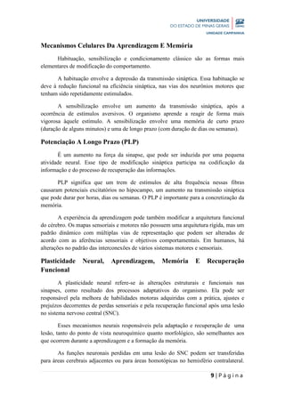 9 | P á g i n a
Mecanismos Celulares Da Aprendizagem E Memória
Habituação, sensibilização e condicionamento clássico são as formas mais
elementares de modificação do comportamento.
A habituação envolve a depressão da transmissão sináptica. Essa habituação se
deve à redução funcional na eficiência sináptica, nas vias dos neurônios motores que
tenham sido repetidamente estimulados.
A sensibilização envolve um aumento da transmissão sináptica, após a
ocorrência de estímulos aversivos. O organismo aprende a reagir de forma mais
vigorosa àquele estímulo. A sensibilização envolve uma memória de curto prazo
(duração de alguns minutos) e uma de longo prazo (com duração de dias ou semanas).
Potenciação A Longo Prazo (PLP)
É um aumento na força da sinapse, que pode ser induzida por uma pequena
atividade neural. Esse tipo de modificação sináptica participa na codificação da
informação e do processo de recuperação das informações.
PLP significa que um trem de estímulos de alta frequência nessas fibras
causaram potenciais excitatórios no hipocampo, um aumento na transmissão sináptica
que pode durar por horas, dias ou semanas. O PLP é importante para a concretização da
memória.
A experiência da aprendizagem pode também modificar a arquitetura funcional
do cérebro. Os mapas sensoriais e motores não possuem uma arquitetura rígida, mas um
padrão dinâmico com múltiplas vias de representação que podem ser alteradas de
acordo com as aferências sensoriais e objetivos comportamentais. Em humanos, há
alterações no padrão das interconexões de vários sistemas motores e sensoriais.
Plasticidade Neural, Aprendizagem, Memória E Recuperação
Funcional
A plasticidade neural refere-se às alterações estruturais e funcionais nas
sinapses, como resultado dos processos adaptativos do organismo. Ela pode ser
responsável pela melhora de habilidades motoras adquiridas com a prática, ajustes e
prejuízos decorrentes de perdas sensoriais e pela recuperação funcional após uma lesão
no sistema nervoso central (SNC).
Esses mecanismos neurais responsáveis pela adaptação e recuperação de uma
lesão, tanto do ponto de vista neuroquímico quanto morfológico, são semelhantes aos
que ocorrem durante a aprendizagem e a formação da memória.
As funções neuronais perdidas em uma lesão do SNC podem ser transferidas
para áreas cerebrais adjacentes ou para áreas homotópicas no hemisfério contralateral.
 