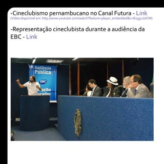 -Cineclubismo pernambucano no Canal Futura - Link
(Vídeo disponível em: http://www.youtube.com/watch?feature=player_embedded&v=B25jjuJotCM)
-Representação cineclubista durante a audiência da
EBC - Link
 
