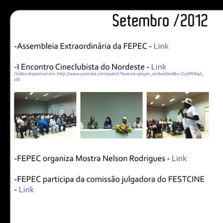 -Assembleia Extraordinária da FEPEC - Link
-I Encontro Cineclubista do Nordeste - Link
(Vídeo disponível em: http://www.youtube.com/watch?feature=player_embedded&v=Z27PKBqd_
x8)
-FEPEC organiza Mostra Nelson Rodrigues - Link
-FEPEC participa da comissão julgadora do FESTCINE
- Link
Setembro /2012
 