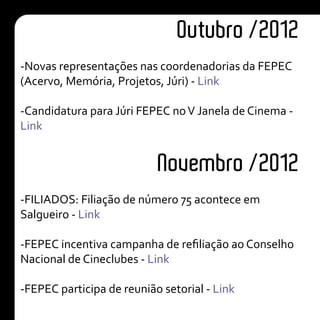 -Novas representações nas coordenadorias da FEPEC
(Acervo, Memória, Projetos, Júri) - Link
-Candidatura para Júri FEPEC noV Janela de Cinema -
Link
-FILIADOS: Filiação de número 75 acontece em
Salgueiro - Link
-FEPEC incentiva campanha de refiliação ao Conselho
Nacional de Cineclubes - Link
-FEPEC participa de reunião setorial - Link
Outubro /2012
Novembro /2012
 