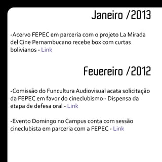Janeiro /2013
-Acervo FEPEC em parceria com o projeto La Mirada
del Cine Pernambucano recebe box com curtas
bolivianos - Link
Fevereiro /2012
-Comissão do Funcultura Audiovisual acata solicitação
da FEPEC em favor do cineclubismo - Dispensa da
etapa de defesa oral - Link
-Evento Domingo no Campus conta com sessão
cineclubista em parceria com a FEPEC - Link
 