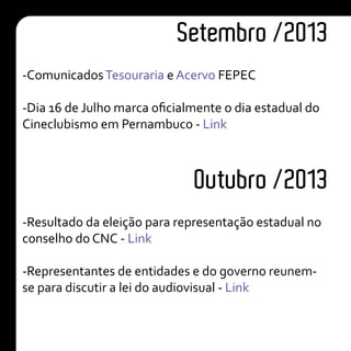 Setembro /2013
Outubro /2013
-ComunicadosTesouraria e Acervo FEPEC
-Dia 16 de Julho marca oficialmente o dia estadual do
Cineclubismo em Pernambuco - Link
-Resultado da eleição para representação estadual no
conselho do CNC - Link
-Representantes de entidades e do governo reunem-
se para discutir a lei do audiovisual - Link
 