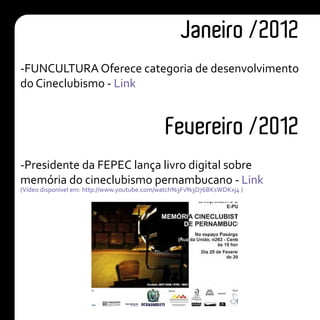 Janeiro /2012
Fevereiro /2012
-FUNCULTURA Oferece categoria de desenvolvimento
do Cineclubismo - Link
-Presidente da FEPEC lança livro digital sobre
memória do cineclubismo pernambucano - Link
(Vídeo disponível em: http://www.youtube.com/watch%3Fv%3D76BKsWDKxj4 )
 