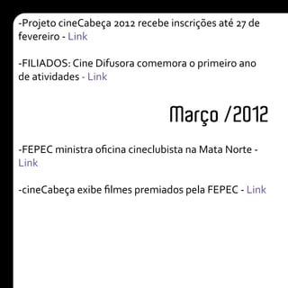 Março /2012
-Projeto cineCabeça 2012 recebe inscrições até 27 de
fevereiro - Link
-FILIADOS: Cine Difusora comemora o primeiro ano
de atividades - Link
-FEPEC ministra oficina cineclubista na Mata Norte -
Link
-cineCabeça exibe filmes premiados pela FEPEC - Link
 