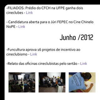 Junho /2012
-FILIADOS: Prédio do CFCH na UFPE ganha dois
cineclubes - Link
- Candidatura aberta para o Júri FEPEC no Cine Chinelo
NoPE - Link
-Funcultura aprova 16 projetos de incentivo ao
cineclubismo - Link
-Relato das oficinas cineclubistas pelo sertão - Link
 