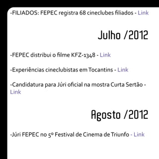 Julho /2012
Agosto /2012
-FILIADOS: FEPEC registra 68 cineclubes filiados - Link
-FEPEC distribui o filme KFZ-1348 - Link
-Experiências cineclubistas emTocantins - Link
-Candidatura para Júri oficial na mostra Curta Sertão -
Link
-Júri FEPEC no 5º Festival de Cinema deTriunfo - Link
 