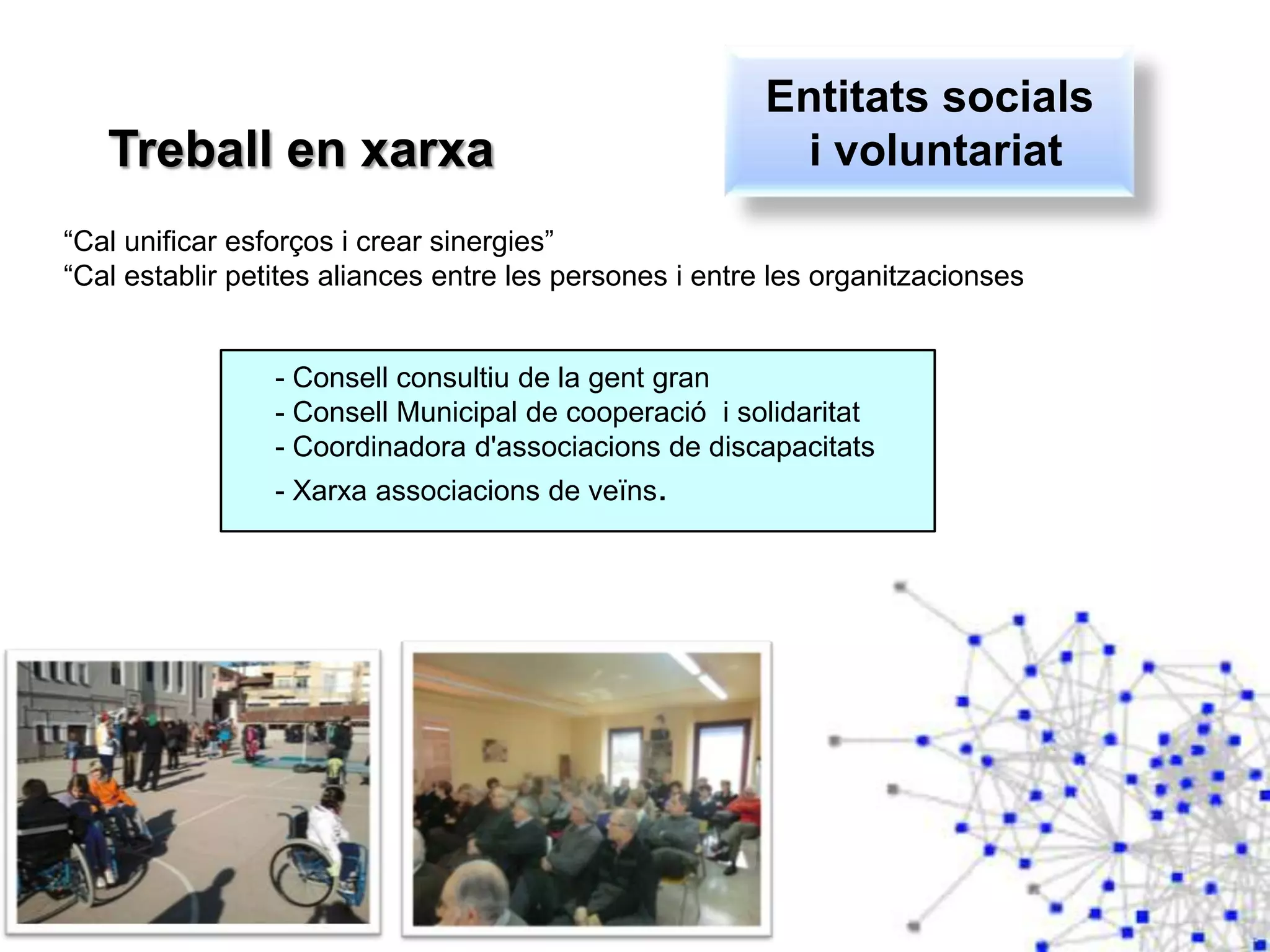 Treball en xarxa
“Cal unificar esforços i crear sinergies”
“Cal establir petites aliances entre les persones i entre les organitzacionses
- Consell consultiu de la gent gran
- Consell Municipal de cooperació i solidaritat
- Coordinadora d'associacions de discapacitats
- Xarxa associacions de veïns.
Entitats socials
i voluntariat
 