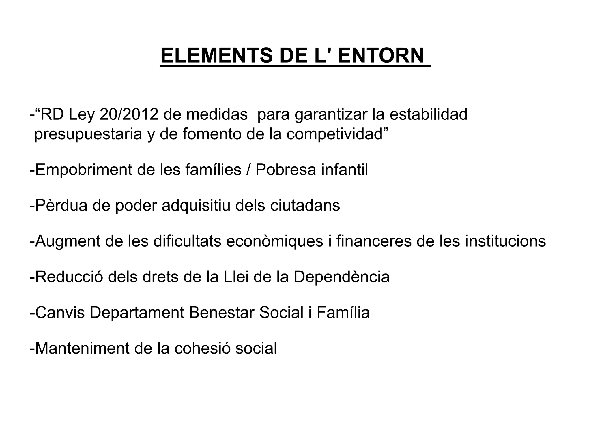 ELEMENTS DE L' ENTORN
-“RD Ley 20/2012 de medidas para garantizar la estabilidad
presupuestaria y de fomento de la competividad”
-Empobriment de les famílies / Pobresa infantil
-Pèrdua de poder adquisitiu dels ciutadans
-Augment de les dificultats econòmiques i financeres de les institucions
-Reducció dels drets de la Llei de la Dependència
-Canvis Departament Benestar Social i Família
-Manteniment de la cohesió social
 