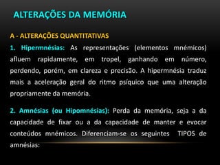 ALTERAÇÕES DA MEMÓRIA
A - ALTERAÇÕES QUANTITATIVAS
1. Hipermnésias: As representações (elementos mnémicos)
afluem rapidamente, em tropel, ganhando em número,
perdendo, porém, em clareza e precisão. A hipermnésia traduz
mais a aceleração geral do ritmo psíquico que uma alteração
propriamente da memória.
2. Amnésias (ou Hipomnésias): Perda da memória, seja a da
capacidade de fixar ou a da capacidade de manter e evocar
conteúdos mnémicos. Diferenciam-se os seguintes TIPOS de
amnésias:
 