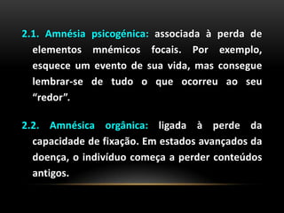 2.1. Amnésia psicogénica: associada à perda de
elementos mnémicos focais. Por exemplo,
esquece um evento de sua vida, mas consegue
lembrar-se de tudo o que ocorreu ao seu
“redor”.
2.2. Amnésica orgânica: ligada à perde da
capacidade de fixação. Em estados avançados da
doença, o indivíduo começa a perder conteúdos
antigos.
 