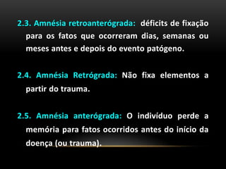 2.3. Amnésia retroanterógrada: déficits de fixação
para os fatos que ocorreram dias, semanas ou
meses antes e depois do evento patógeno.
2.4. Amnésia Retrógrada: Não fixa elementos a
partir do trauma.
2.5. Amnésia anterógrada: O indivíduo perde a
memória para fatos ocorridos antes do início da
doença (ou trauma).
 