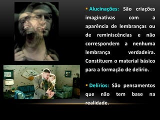  Alucinações: São criações
imaginativas com a
aparência de lembranças ou
de reminiscências e não
correspondem a nenhuma
lembrança verdadeira.
Constituem o material básico
para a formação de delírio.
 Delírios: São pensamentos
que não tem base na
realidade.
 