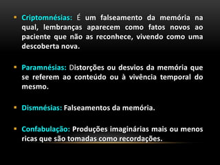  Criptomnésias: É um falseamento da memória na
qual, lembranças aparecem como fatos novos ao
paciente que não as reconhece, vivendo como uma
descoberta nova.
 Paramnésias: Distorções ou desvios da memória que
se referem ao conteúdo ou à vivência temporal do
mesmo.
 Dismnésias: Falseamentos da memória.
 Confabulação: Produções imaginárias mais ou menos
ricas que são tomadas como recordações.
 