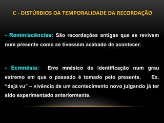 C - DISTÚRBIOS DA TEMPORALIDADE DA RECORDAÇÃO
- Reminiscências: São recordações antigas que se revivem
num presente como se tivessem acabado de acontecer.
- Ecmnésia: Erro mnésico de identificação num grau
extremo em que o passado é tomado pelo presente. Ex.
“dejà vu” – vivência de um acontecimento novo julgando já ter
sido experimentado anteriormente.
 