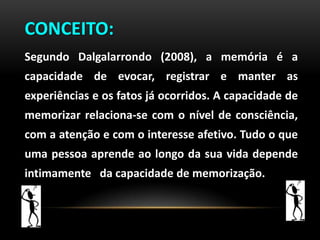 CONCEITO:
Segundo Dalgalarrondo (2008), a memória é a
capacidade de evocar, registrar e manter as
experiências e os fatos já ocorridos. A capacidade de
memorizar relaciona-se com o nível de consciência,
com a atenção e com o interesse afetivo. Tudo o que
uma pessoa aprende ao longo da sua vida depende
intimamente da capacidade de memorização.
 