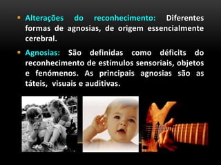  Alterações do reconhecimento: Diferentes
formas de agnosias, de origem essencialmente
cerebral.
 Agnosias: São definidas como déficits do
reconhecimento de estímulos sensoriais, objetos
e fenómenos. As principais agnosias são as
táteis, visuais e auditivas.
 