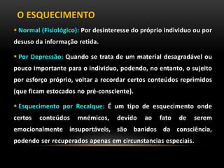 O ESQUECIMENTO
 Normal (Fisiológico): Por desinteresse do próprio individuo ou por
desuso da informação retida.
 Por Depressão: Quando se trata de um material desagradável ou
pouco importante para o individuo, podendo, no entanto, o sujeito
por esforço próprio, voltar a recordar certos conteúdos reprimidos
(que ficam estocados no pré-consciente).
 Esquecimento por Recalque: É um tipo de esquecimento onde
certos conteúdos mnémicos, devido ao fato de serem
emocionalmente insuportáveis, são banidos da consciência,
podendo ser recuperados apenas em circunstancias especiais.
 