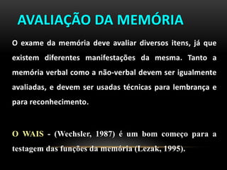 AVALIAÇÃO DA MEMÓRIA
O exame da memória deve avaliar diversos itens, já que
existem diferentes manifestações da mesma. Tanto a
memória verbal como a não-verbal devem ser igualmente
avaliadas, e devem ser usadas técnicas para lembrança e
para reconhecimento.
O WAIS - (Wechsler, 1987) é um bom começo para a
testagem das funções da memória (Lezak, 1995).
 