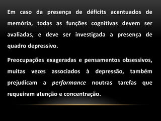 Em caso da presença de déficits acentuados de
memória, todas as funções cognitivas devem ser
avaliadas, e deve ser investigada a presença de
quadro depressivo.
Preocupações exageradas e pensamentos obsessivos,
muitas vezes associados à depressão, também
prejudicam a performance noutras tarefas que
requeiram atenção e concentração.
 