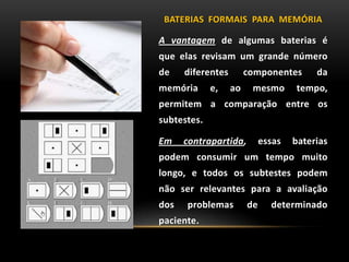 BATERIAS FORMAIS PARA MEMÓRIA
A vantagem de algumas baterias é
que elas revisam um grande número
de diferentes componentes da
memória e, ao mesmo tempo,
permitem a comparação entre os
subtestes.
Em contrapartida, essas baterias
podem consumir um tempo muito
longo, e todos os subtestes podem
não ser relevantes para a avaliação
dos problemas de determinado
paciente.
 