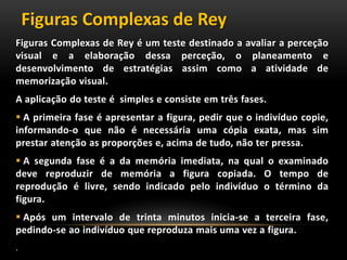 Figuras Complexas de Rey é um teste destinado a avaliar a perceção
visual e a elaboração dessa perceção, o planeamento e
desenvolvimento de estratégias assim como a atividade de
memorização visual.
A aplicação do teste é simples e consiste em três fases.
 A primeira fase é apresentar a figura, pedir que o indivíduo copie,
informando-o que não é necessária uma cópia exata, mas sim
prestar atenção as proporções e, acima de tudo, não ter pressa.
 A segunda fase é a da memória imediata, na qual o examinado
deve reproduzir de memória a figura copiada. O tempo de
reprodução é livre, sendo indicado pelo indivíduo o término da
figura.
 Após um intervalo de trinta minutos inicia-se a terceira fase,
pedindo-se ao indivíduo que reproduza mais uma vez a figura.
.
Figuras Complexas de Rey
 