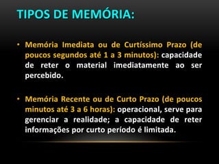 TIPOS DE MEMÓRIA:
• Memória Imediata ou de Curtíssimo Prazo (de
poucos segundos até 1 a 3 minutos): capacidade
de reter o material imediatamente ao ser
percebido.
• Memória Recente ou de Curto Prazo (de poucos
minutos até 3 a 6 horas): operacional, serve para
gerenciar a realidade; a capacidade de reter
informações por curto período é limitada.
 
